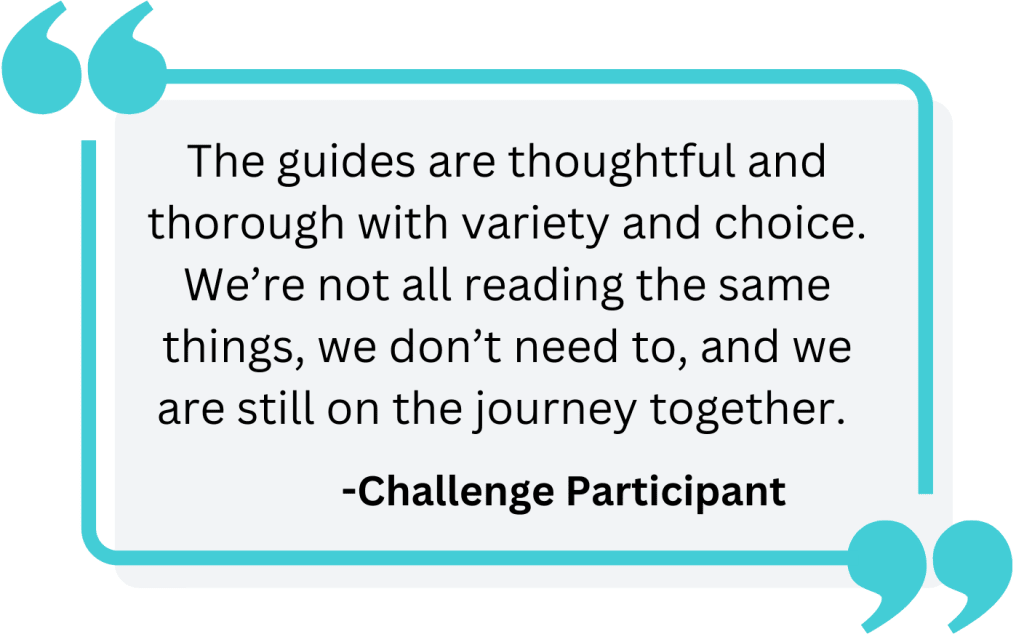 Challenge Participant Quote that reads: "The guides are thoughtful and thorough with variety and choice. We’re not all reading the same things, we don’t need to, and we are still on the journey together."