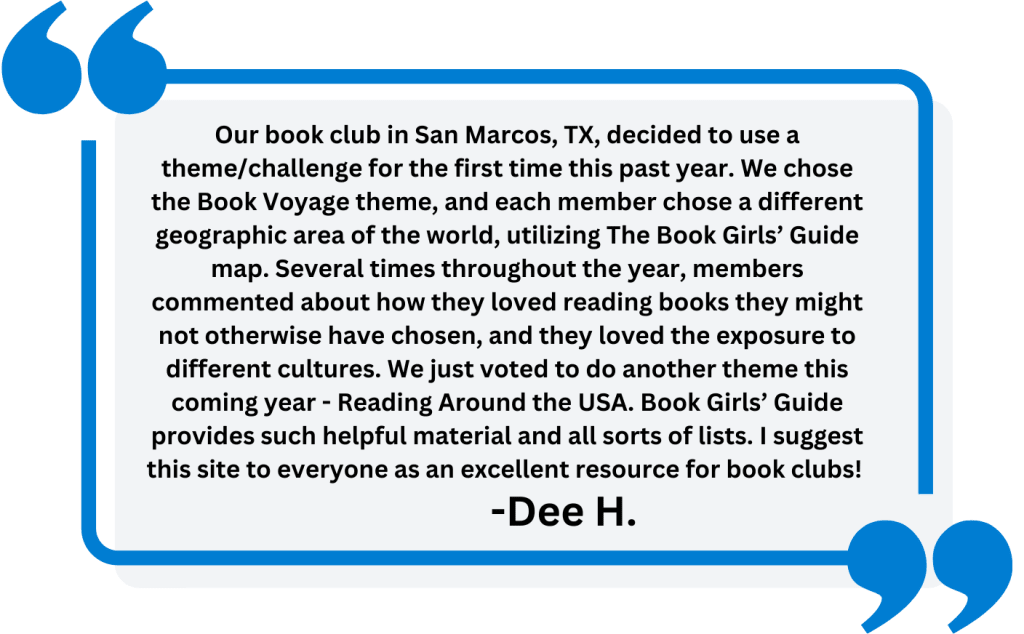 Reader Quote: "Our book club in San Marcos, TX, decided to use a theme/challenge for the first time this past year. We chose the Book Voyage theme, and each member chose a different geographic area of the world, utilizing The Book Girls’ Guide map. Several times throughout the year, members commented about how they loved reading books they might not otherwise have chosen, and they loved the exposure to different cultures. We just voted to do another theme this coming year - Reading Around the USA. Book Girls’ Guide provides such helpful material and all sorts of lists. I suggest this site to everyone as an excellent resource for book clubs!"