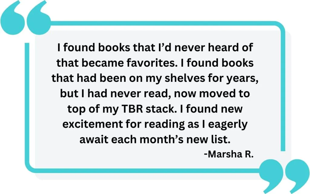 Image showing quote from a reader "I found books that I’d never heard of that became favorites. I found books that had been on my shelves for years, but I had never read, now moved to top of my TBR stack. I found new excitement for reading as I eagerly await each month’s new list."
