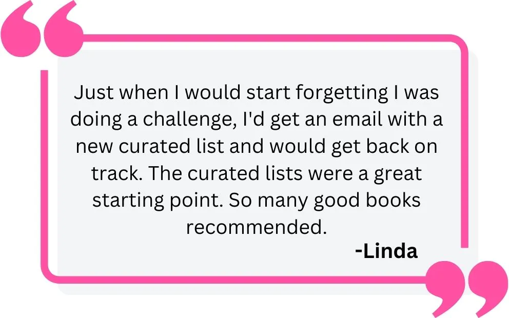Just when I would start forgetting I was doing a challenge, I'd get an email with a new curated list and would get back on track. The curated lists were a great starting point. So many good books recommended. - Lindea